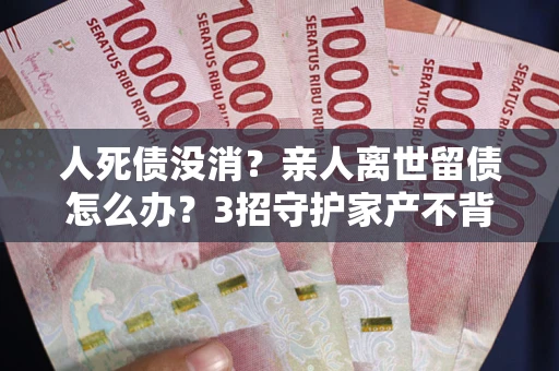 北京人死债没消？亲人离世留债怎么办？3招守护家产不背锅