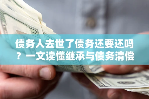 北京债务人去世了债务还要还吗？一文读懂继承与债务清偿